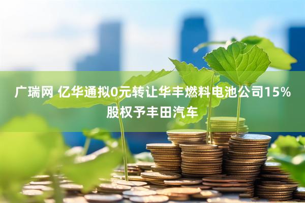 广瑞网 亿华通拟0元转让华丰燃料电池公司15%股权予丰田汽车
