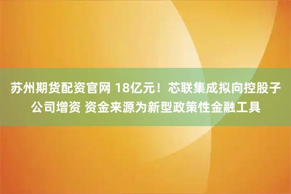 苏州期货配资官网 18亿元！芯联集成拟向控股子公司增资 资金来源为新型政策性金融工具