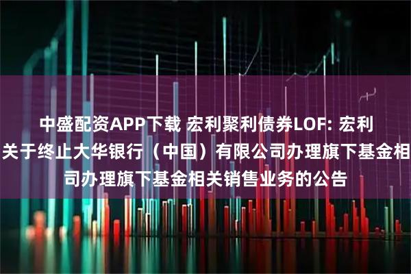 中盛配资APP下载 宏利聚利债券LOF: 宏利基金管理有限公司关于终止大华银行（中国）有限公司办理旗下基金相关销售业务的公告