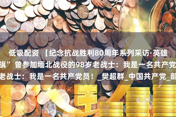 低吸配资 【纪念抗战胜利80周年系列采访·英雄未老】“伤疤是我的战旗” 曾参加缅北战役的98岁老战士：我是一名共产党员！_樊超群_中国共产党_部队