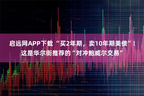 启远网APP下载 “买2年期，卖10年期美债”！这是华尔街推荐的“对冲鲍威尔交易”
