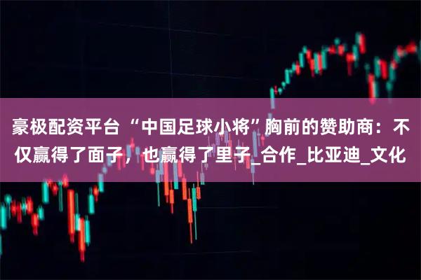 豪极配资平台 “中国足球小将”胸前的赞助商：不仅赢得了面子，也赢得了里子_合作_比亚迪_文化