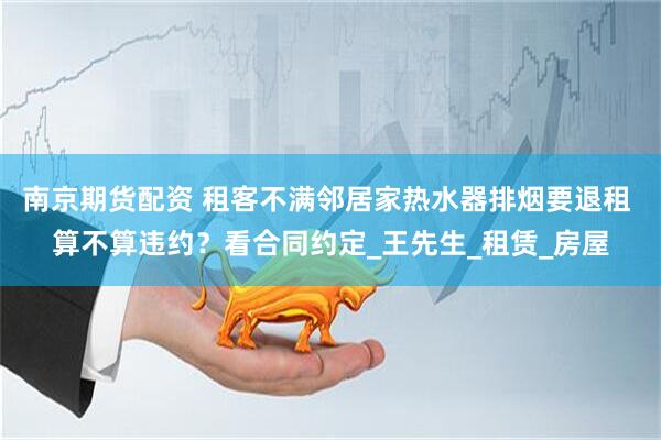 南京期货配资 租客不满邻居家热水器排烟要退租 算不算违约？看合同约定_王先生_租赁_房屋