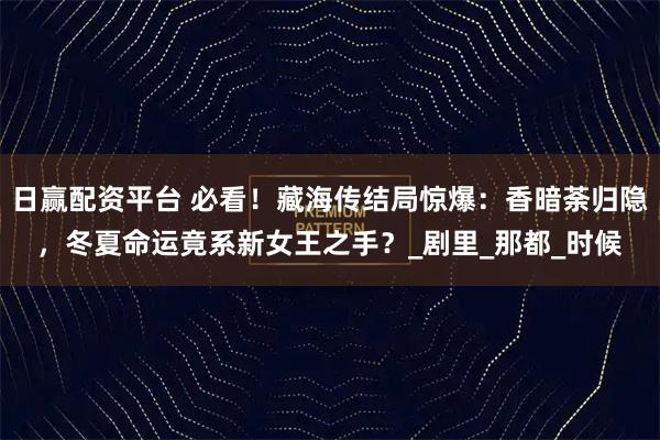 日赢配资平台 必看！藏海传结局惊爆：香暗荼归隐，冬夏命运竟系新女王之手？_剧里_那都_时候