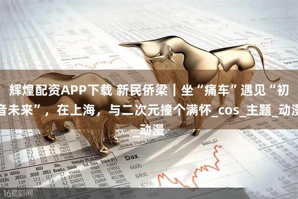辉煌配资APP下载 新民侨梁｜坐“痛车”遇见“初音未来”，在上海，与二次元撞个满怀_cos_主题_动漫