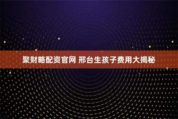 聚财略配资官网 邢台生孩子费用大揭秘