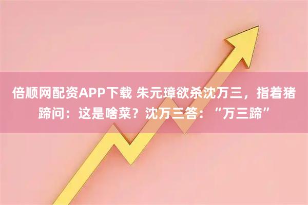 倍顺网配资APP下载 朱元璋欲杀沈万三，指着猪蹄问：这是啥菜？沈万三答：“万三蹄”