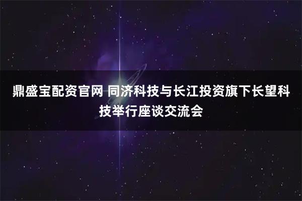 鼎盛宝配资官网 同济科技与长江投资旗下长望科技举行座谈交流会