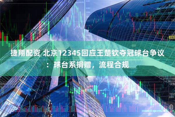 捷翔配资 北京12345回应王楚钦夺冠球台争议：球台系捐赠，流程合规
