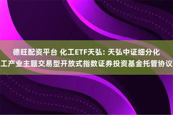德旺配资平台 化工ETF天弘: 天弘中证细分化工产业主题交易型开放式指数证券投资基金托管协议