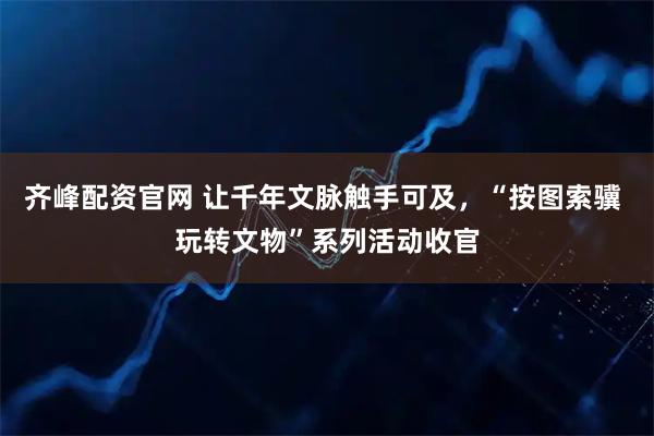 齐峰配资官网 让千年文脉触手可及，“按图索骥 玩转文物”系列活动收官