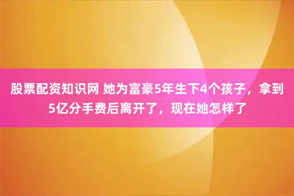 股票配资知识网 她为富豪5年生下4个孩子，拿到5亿分手费后离开了，现在她怎样了
