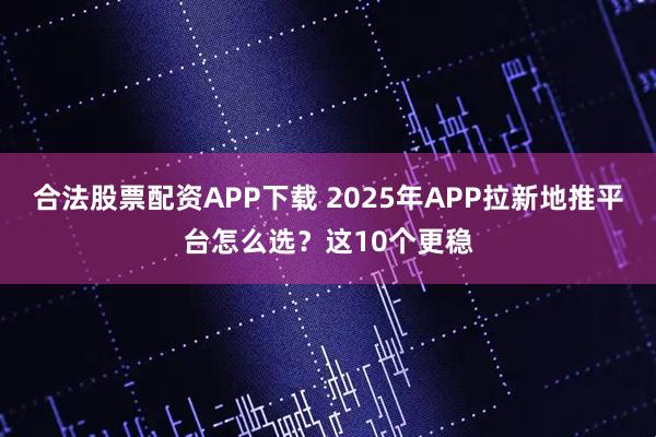 合法股票配资APP下载 2025年APP拉新地推平台怎么选？这10个更稳