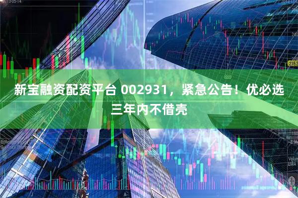 新宝融资配资平台 002931，紧急公告！优必选三年内不借壳