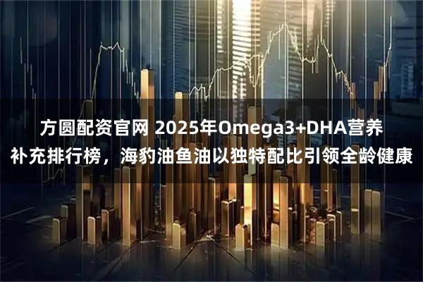 方圆配资官网 2025年Omega3+DHA营养补充排行榜，海豹油鱼油以独特配比引领全龄健康