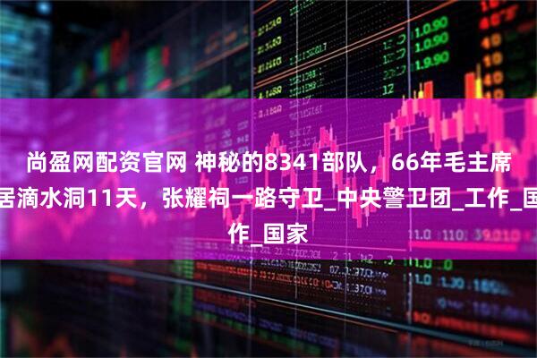 尚盈网配资官网 神秘的8341部队，66年毛主席隐居滴水洞11天，张耀祠一路守卫_中央警卫团_工作_国家