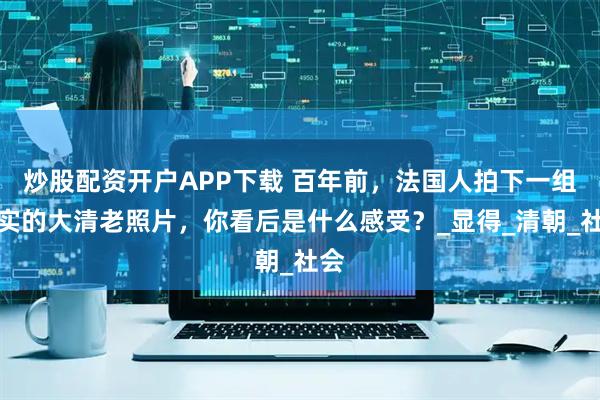 炒股配资开户APP下载 百年前，法国人拍下一组真实的大清老照片，你看后是什么感受？_显得_清朝_社会