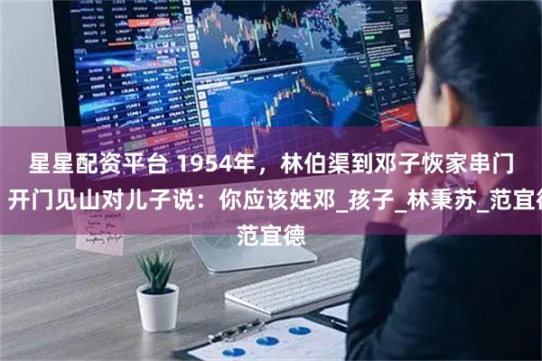 星星配资平台 1954年，林伯渠到邓子恢家串门，开门见山对儿子说：你应该姓邓_孩子_林秉苏_范宜德