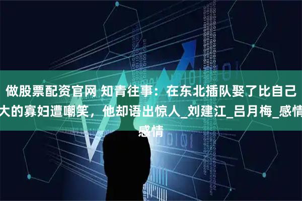 做股票配资官网 知青往事：在东北插队娶了比自己大的寡妇遭嘲笑，他却语出惊人_刘建江_吕月梅_感情