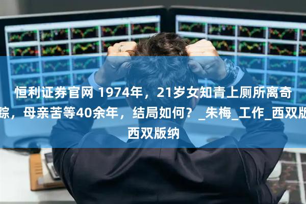 恒利证券官网 1974年，21岁女知青上厕所离奇失踪，母亲苦等40余年，结局如何？_朱梅_工作_西双版纳