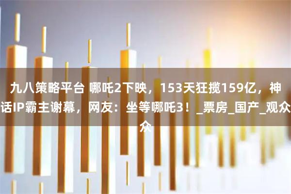 九八策略平台 哪吒2下映，153天狂揽159亿，神话IP霸主谢幕，网友：坐等哪吒3！_票房_国产_观众