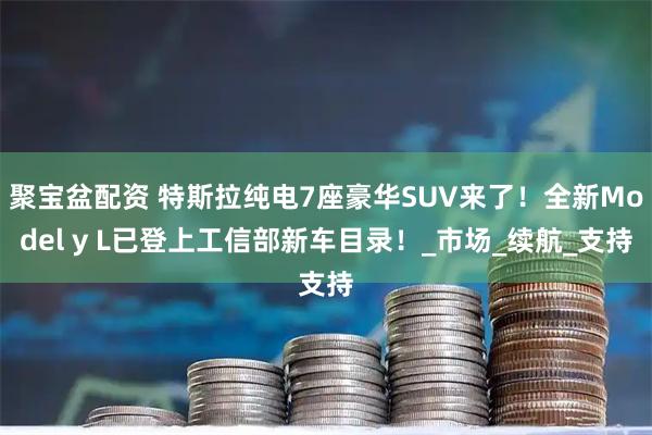 聚宝盆配资 特斯拉纯电7座豪华SUV来了！全新Model y L已登上工信部新车目录！_市场_续航_支持