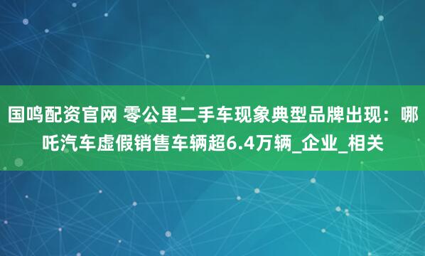 国鸣配资官网 零公里二手车现象典型品牌出现：哪吒汽车虚假销售车辆超6.4万辆_企业_相关