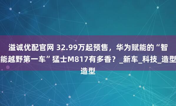 溢诚优配官网 32.99万起预售，华为赋能的“智能越野第一车”猛士M817有多香？_新车_科技_造型