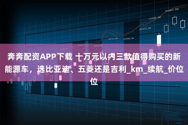 奔奔配资APP下载 十万元以内三款值得购买的新能源车，选比亚迪、五菱还是吉利_km_续航_价位