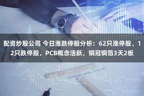 配资炒股公司 今日涨跌停股分析：62只涨停股、12只跌停股，PCB概念活跃，铜冠铜箔3天2板