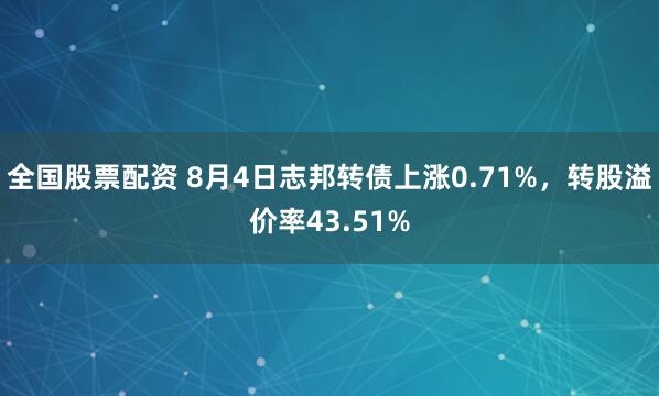 全国股票配资 8月4日志邦转债上涨0.71%，转股溢价率43.51%