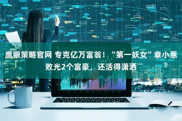 鹰眼策略官网 专克亿万富翁！“第一妖女”章小蕙败光2个富豪，还活得潇洒