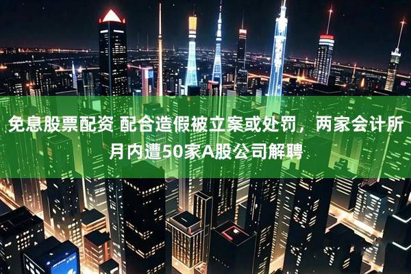 免息股票配资 配合造假被立案或处罚，两家会计所月内遭50家A股公司解聘
